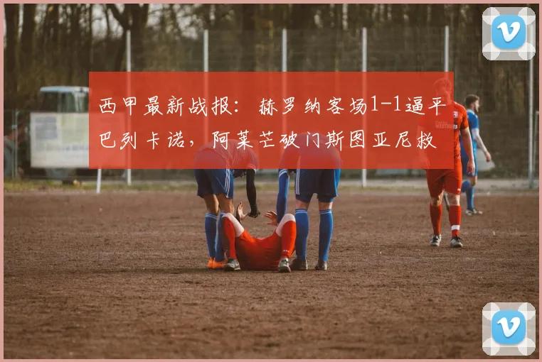 西甲最新战报:赫罗纳客场1-1逼平巴列卡诺,阿莱芒破门斯图亚尼救主