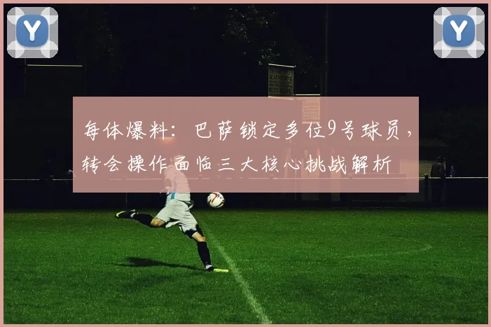 每体爆料：巴萨锁定多位9号球员，转会操作面临三大核心挑战解析