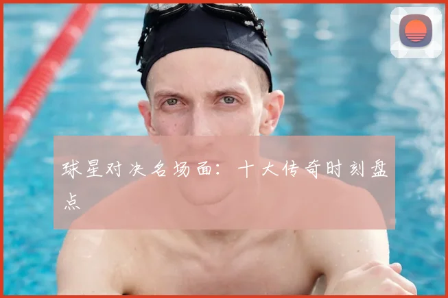 球星对决名场面：十大传奇时刻盘点