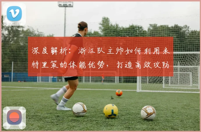 深度解析：浙江队主帅如何利用米特里策的体能优势，打造高效攻防体系