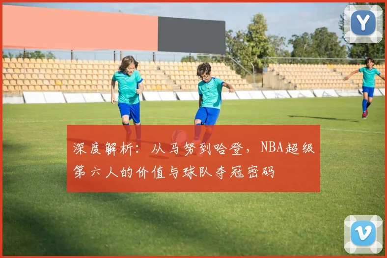深度解析：从马努到哈登，NBA超级第六人的价值与球队夺冠密码