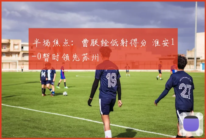 半场焦点:曹朕铨低射得分 淮安1-0暂时领先苏州