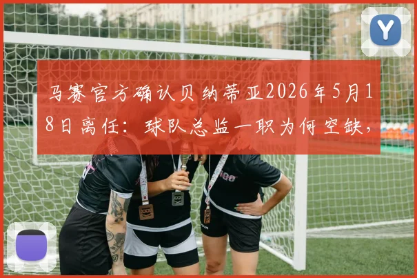 马赛官方确认贝纳蒂亚2026年5月18日离任：球队总监一职为何空缺，未来如何布局？